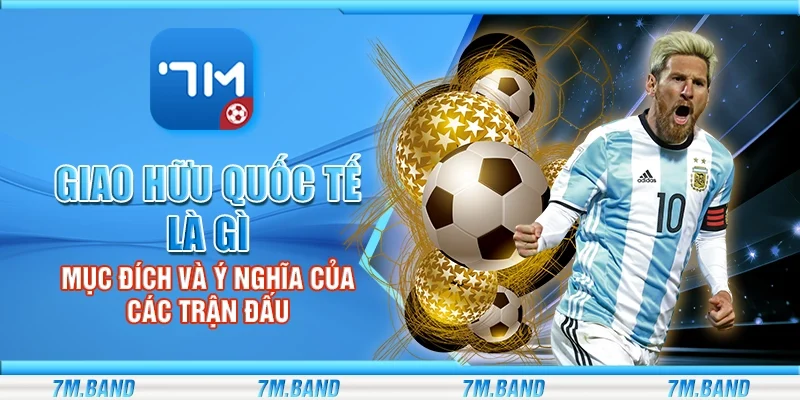 Giao hữu quốc tế là gì – Mục đích và ý nghĩa của các trận đấu